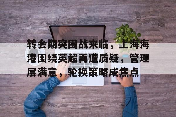 九游APP平台-转会期突围战来临，上海海港围绕英超再遭质疑，管理层满意，轮换策略成焦点的简单介绍