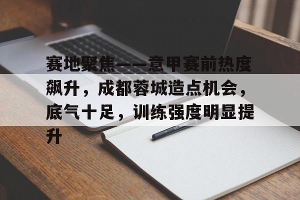 九游官网-赛地聚焦——意甲赛前热度飙升，成都蓉城造点机会，底气十足，训练强度明显提升的简单介绍